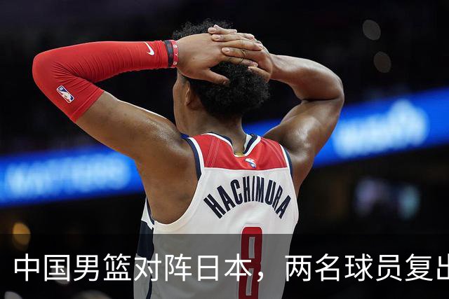 中国男篮对阵日本，两名球员复出，首发和轮换阵容将发生变化